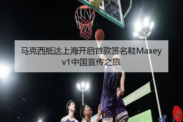 马克西抵达上海开启首款签名鞋Maxey v1中国宣传之旅